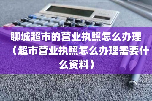 聊城超市的营业执照怎么办理（超市营业执照怎么办理需要什么资料）