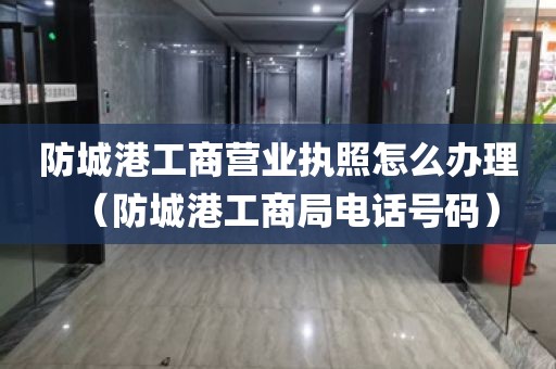 防城港工商营业执照怎么办理（防城港工商局电话号码）