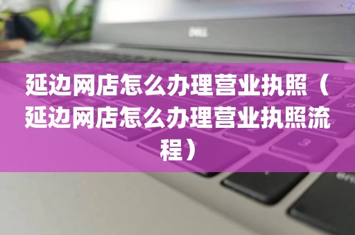 延边网店怎么办理营业执照（延边网店怎么办理营业执照流程）