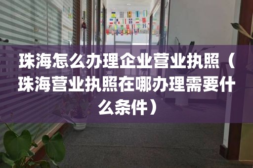 珠海怎么办理企业营业执照（珠海营业执照在哪办理需要什么条件）