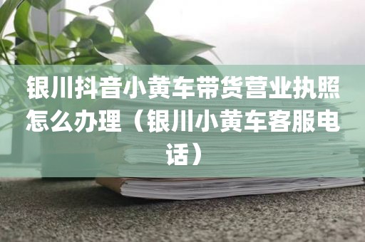 银川抖音小黄车带货营业执照怎么办理（银川小黄车客服电话）